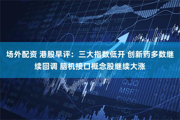 场外配资 港股早评：三大指数低开 创新药多数继续回调 脑机接口概念股继续大涨