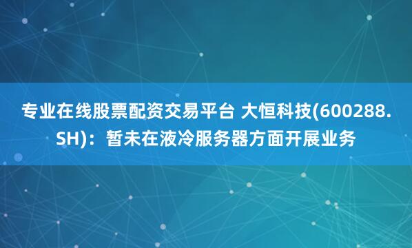 专业在线股票配资交易平台 大恒科技(600288.SH)：暂未在液冷服务器方面开展业务