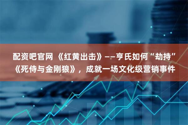 配资吧官网 《红黄出击》——亨氏如何“劫持”《死侍与金刚狼》，成就一场文化级营销事件