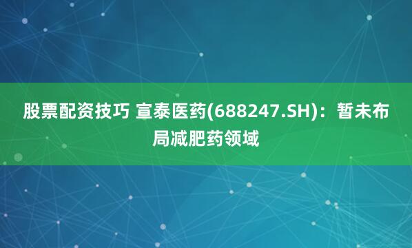 股票配资技巧 宣泰医药(688247.SH)：暂未布局减肥药领域