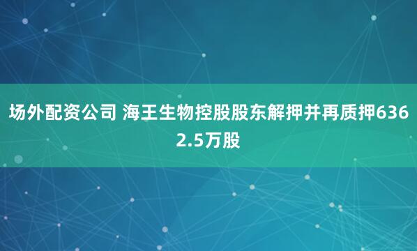 场外配资公司 海王生物控股股东解押并再质押6362.5万股