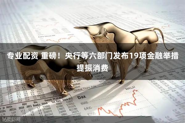 专业配资 重磅！央行等六部门发布19项金融举措提振消费