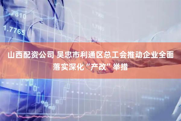 山西配资公司 吴忠市利通区总工会推动企业全面落实深化“产改”举措