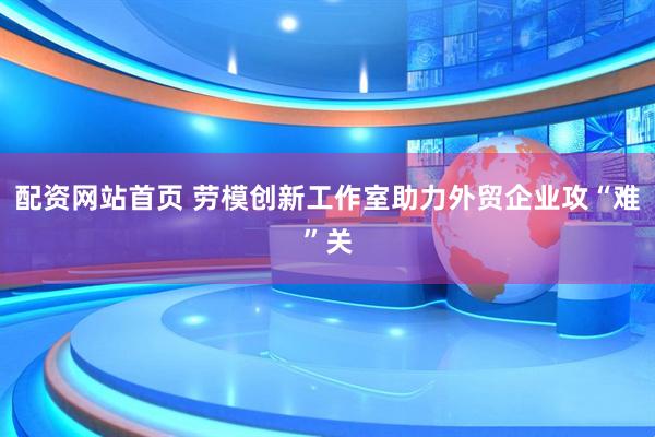 配资网站首页 劳模创新工作室助力外贸企业攻“难”关