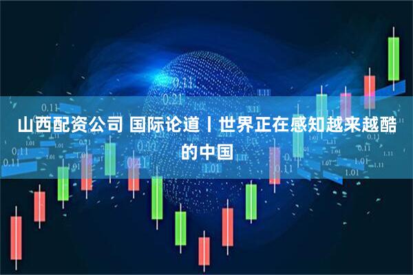 山西配资公司 国际论道丨世界正在感知越来越酷的中国