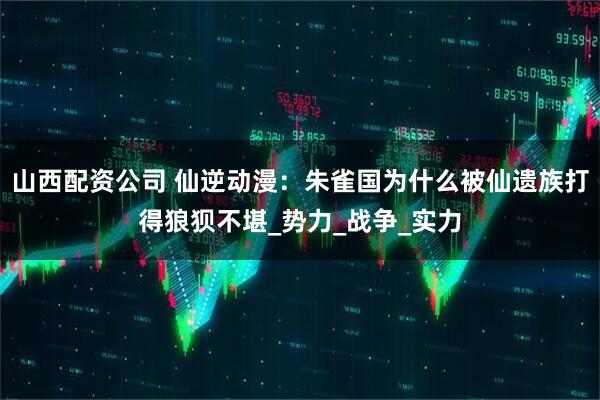 山西配资公司 仙逆动漫：朱雀国为什么被仙遗族打得狼狈不堪_势力_战争_实力
