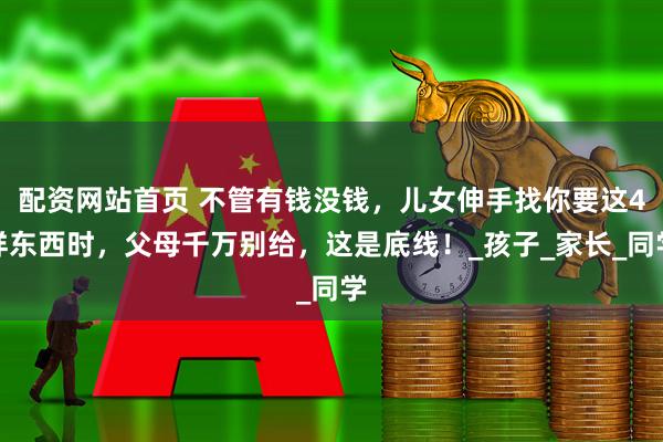 配资网站首页 不管有钱没钱，儿女伸手找你要这4样东西时，父母千万别给，这是底线！_孩子_家长_同学