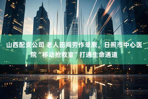 山西配资公司 老人田间劳作晕厥，日照市中心医院“移动抢救室”打通生命通道