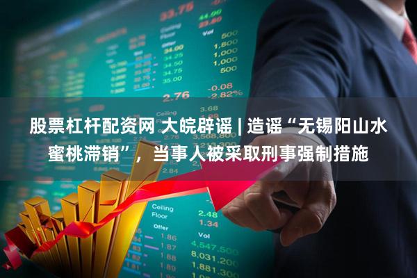 股票杠杆配资网 大皖辟谣 | 造谣“无锡阳山水蜜桃滞销”，当事人被采取刑事强制措施