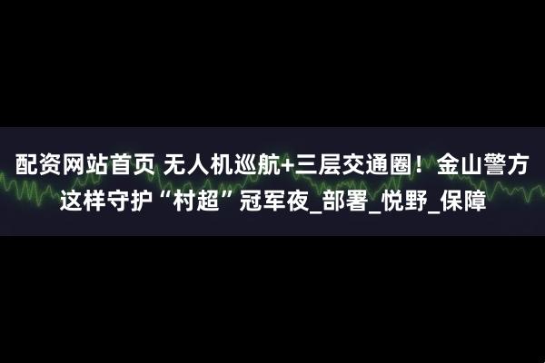 配资网站首页 无人机巡航+三层交通圈！金山警方这样守护“村超”冠军夜_部署_悦野_保障