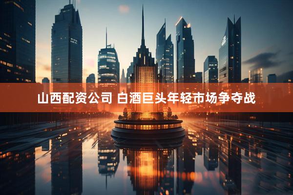 山西配资公司 白酒巨头年轻市场争夺战