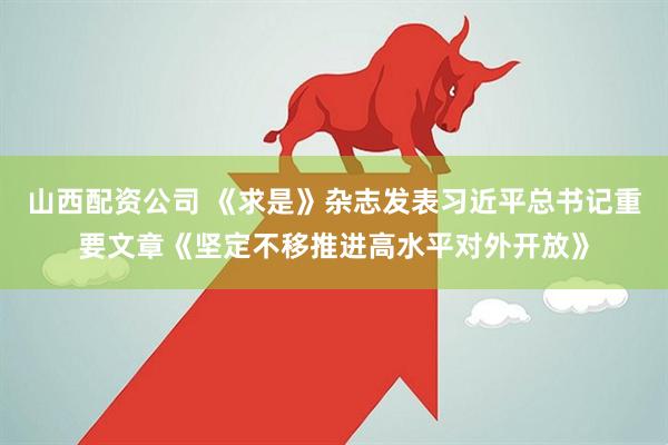 山西配资公司 《求是》杂志发表习近平总书记重要文章《坚定不移推进高水平对外开放》