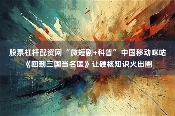 股票杠杆配资网 “微短剧+科普” 中国移动咪咕《回到三国当名医》让硬核知识火出圈