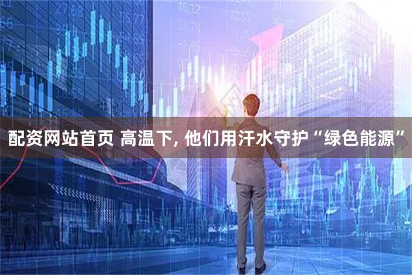 配资网站首页 高温下, 他们用汗水守护“绿色能源”