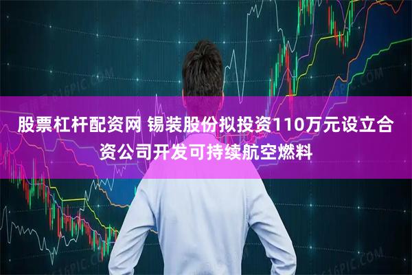 股票杠杆配资网 锡装股份拟投资110万元设立合资公司开发可持续航空燃料