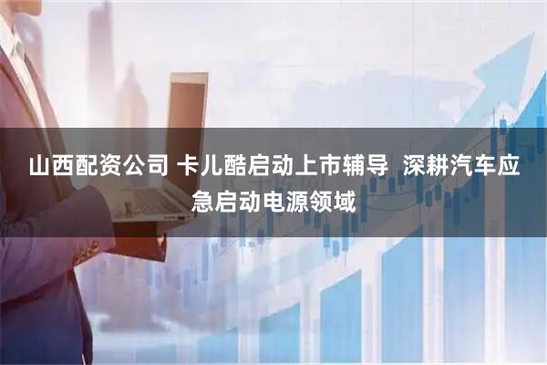山西配资公司 卡儿酷启动上市辅导  深耕汽车应急启动电源领域