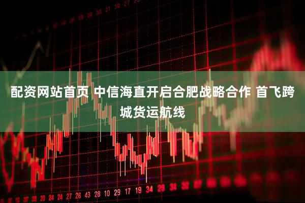 配资网站首页 中信海直开启合肥战略合作 首飞跨城货运航线