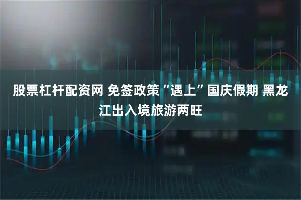 股票杠杆配资网 免签政策“遇上”国庆假期 黑龙江出入境旅游两旺