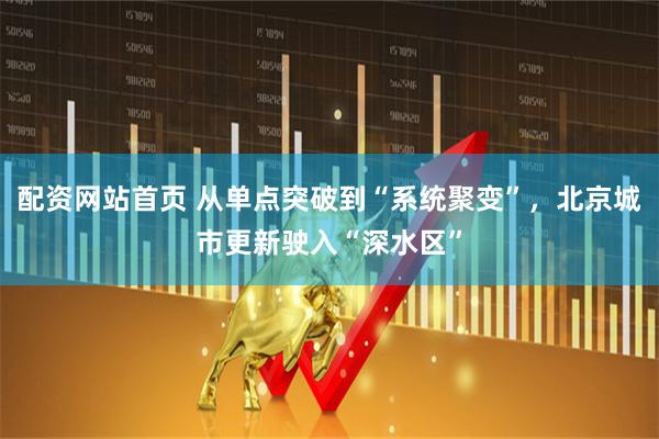 配资网站首页 从单点突破到“系统聚变”，北京城市更新驶入“深水区”