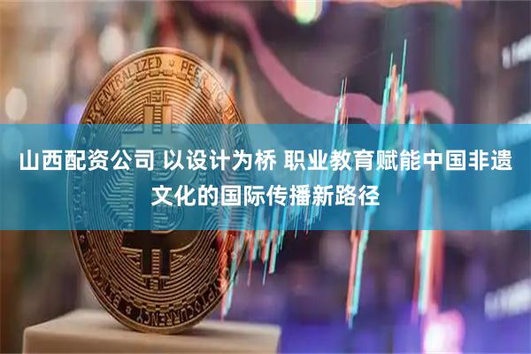 山西配资公司 以设计为桥 职业教育赋能中国非遗文化的国际传播新路径