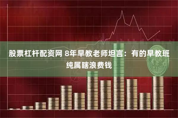 股票杠杆配资网 8年早教老师坦言：有的早教班纯属瞎浪费钱