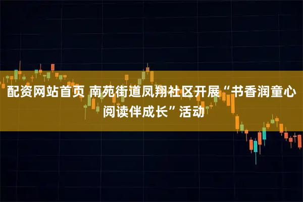 配资网站首页 南苑街道凤翔社区开展“书香润童心 阅读伴成长”活动