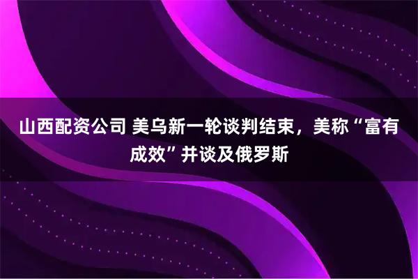 山西配资公司 美乌新一轮谈判结束，美称“富有成效”并谈及俄罗斯