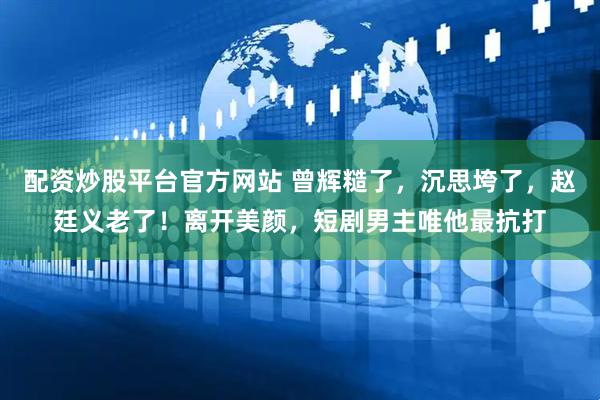 配资炒股平台官方网站 曾辉糙了，沉思垮了，赵廷义老了！离开美颜，短剧男主唯他最抗打