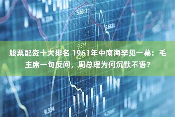 股票配资十大排名 1961年中南海罕见一幕：毛主席一句反问，周总理为何沉默不语？