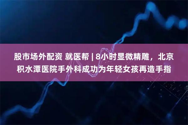 股市场外配资 就医帮 | 8小时显微精雕，北京积水潭医院手外科成功为年轻女孩再造手指