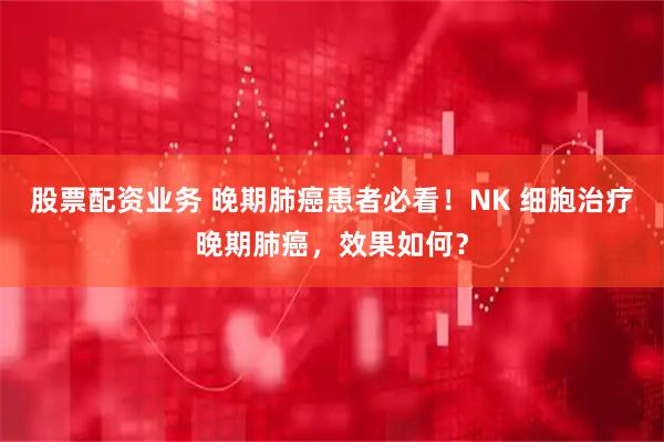 股票配资业务 晚期肺癌患者必看！NK 细胞治疗晚期肺癌，效果如何？