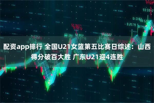 配资app排行 全国U21女篮第五比赛日综述：山西得分破百大胜 广东U21迎4连胜