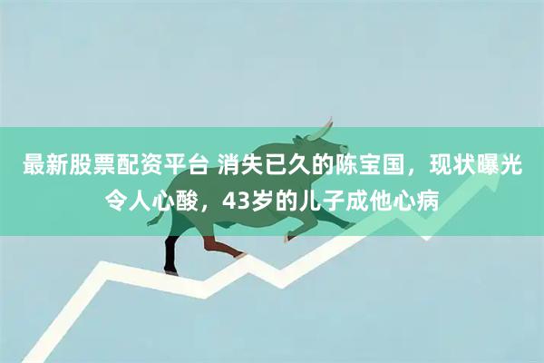 最新股票配资平台 消失已久的陈宝国，现状曝光令人心酸，43岁的儿子成他心病