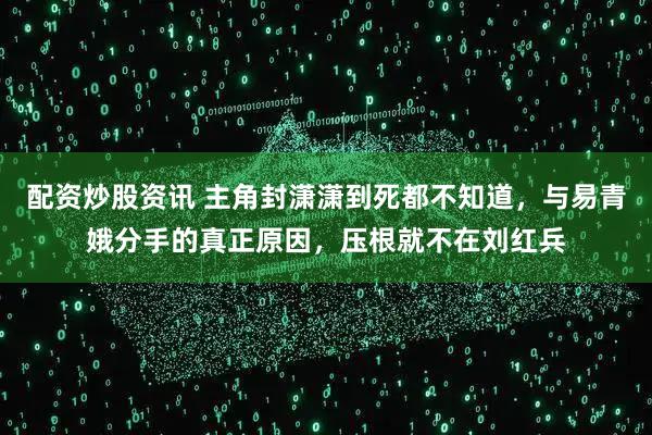 配资炒股资讯 主角封潇潇到死都不知道，与易青娥分手的真正原因，压根就不在刘红兵