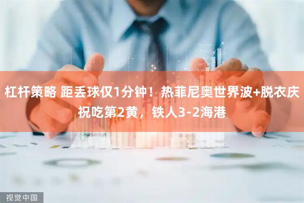 杠杆策略 距丢球仅1分钟！热菲尼奥世界波+脱衣庆祝吃第2黄，铁人3-2海港