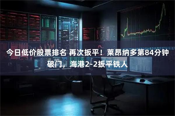 今日低价股票排名 再次扳平！莱昂纳多第84分钟破门，海港2-2扳平铁人