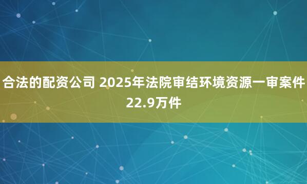 合法的配资公司 2025年法院审结环境资源一审案件22.9万件