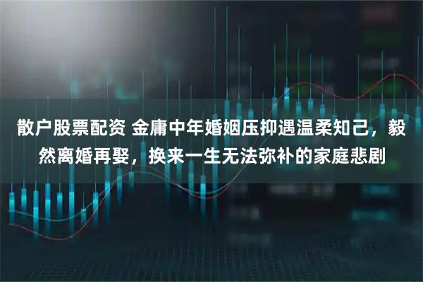 散户股票配资 金庸中年婚姻压抑遇温柔知己，毅然离婚再娶，换来一生无法弥补的家庭悲剧