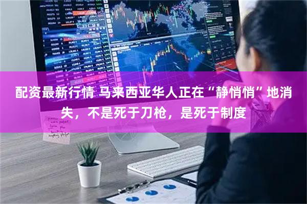 配资最新行情 马来西亚华人正在“静悄悄”地消失，不是死于刀枪，是死于制度