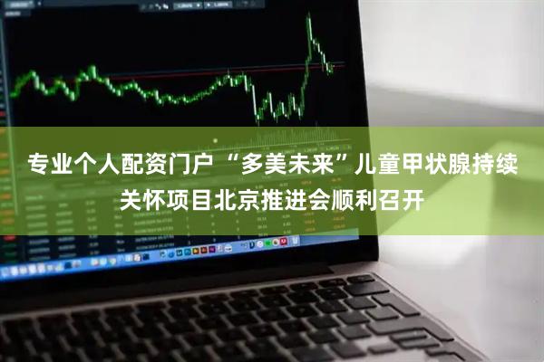 专业个人配资门户 “多美未来”儿童甲状腺持续关怀项目北京推进会顺利召开