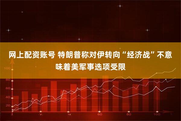 网上配资账号 特朗普称对伊转向“经济战”不意味着美军事选项受限