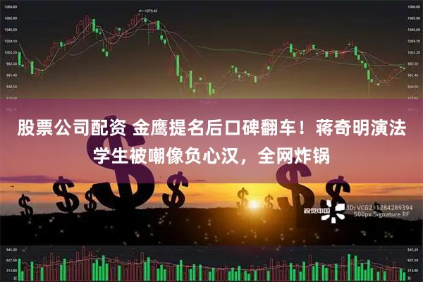 股票公司配资 金鹰提名后口碑翻车！蒋奇明演法学生被嘲像负心汉，全网炸锅