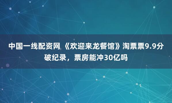 中国一线配资网 《欢迎来龙餐馆》淘票票9.9分破纪录，票房能冲30亿吗