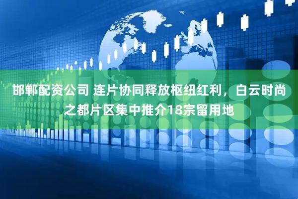 邯郸配资公司 连片协同释放枢纽红利，白云时尚之都片区集中推介18宗留用地